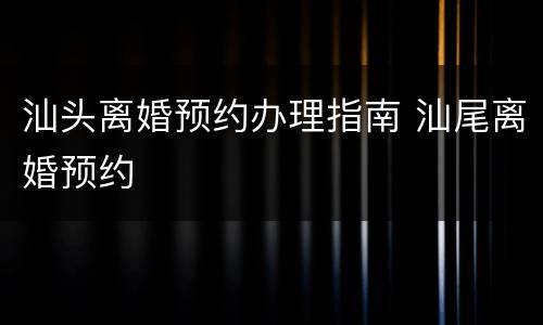 汕头离婚预约办理指南 汕尾离婚预约