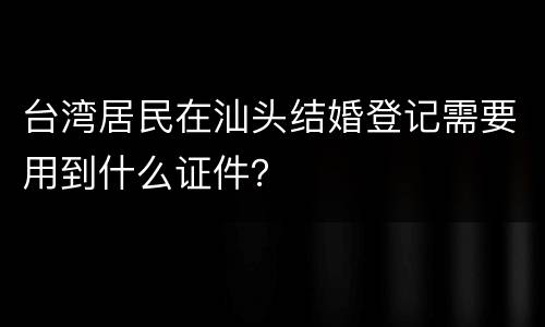 台湾居民在汕头结婚登记需要用到什么证件？