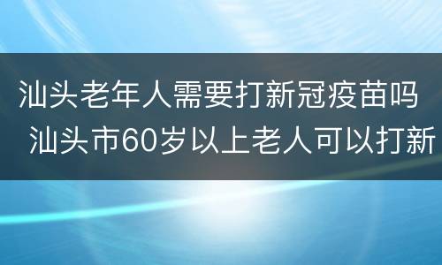 汕头老年人需要打新冠疫苗吗 汕头市60岁以上老人可以打新冠疫苗吗