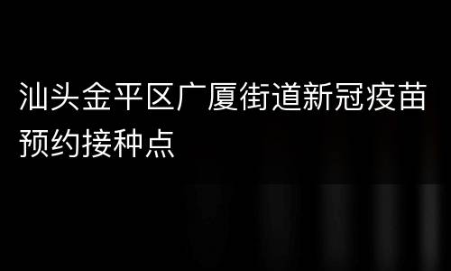 汕头金平区广厦街道新冠疫苗预约接种点