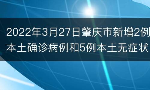 2022年3月27日肇庆市新增2例本土确诊病例和5例本土无症状感染者
