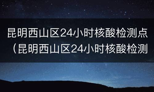 昆明西山区24小时核酸检测点（昆明西山区24小时核酸检测点地图）