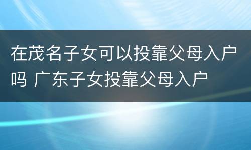 在茂名子女可以投靠父母入户吗 广东子女投靠父母入户