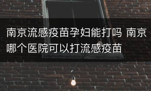 南京流感疫苗孕妇能打吗 南京哪个医院可以打流感疫苗
