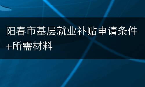 阳春市基层就业补贴申请条件+所需材料