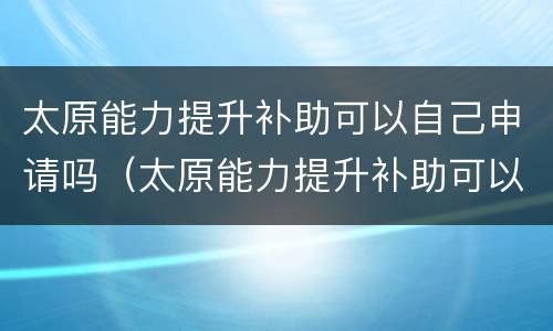 太原能力提升补助可以自己申请吗（太原能力提升补助可以自己申请吗现在）
