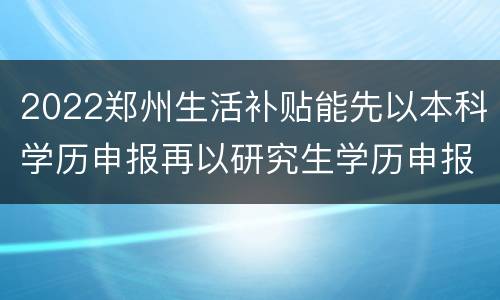 2022郑州生活补贴能先以本科学历申报再以研究生学历申报一次吗