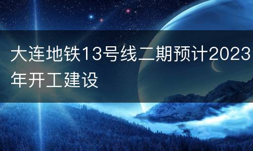 大连地铁13号线二期预计2023年开工建设
