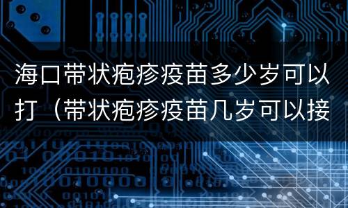 海口带状疱疹疫苗多少岁可以打（带状疱疹疫苗几岁可以接种）