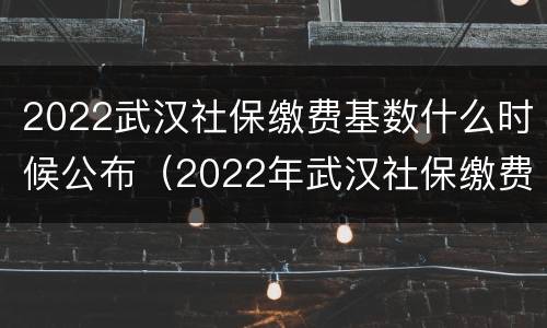 2022武汉社保缴费基数什么时候公布（2022年武汉社保缴费基数）