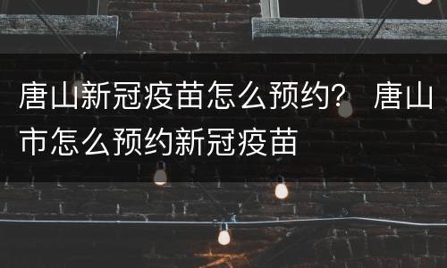 唐山新冠疫苗怎么预约？ 唐山市怎么预约新冠疫苗
