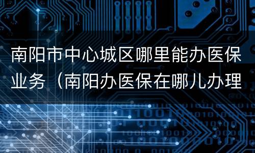 南阳市中心城区哪里能办医保业务（南阳办医保在哪儿办理）