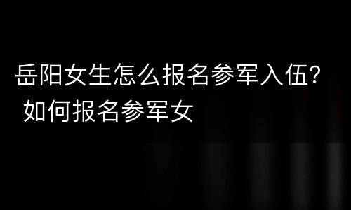 岳阳女生怎么报名参军入伍？ 如何报名参军女