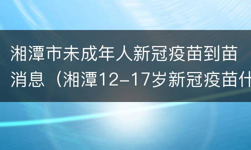 湘潭市未成年人新冠疫苗到苗消息（湘潭12-17岁新冠疫苗什么时候打）