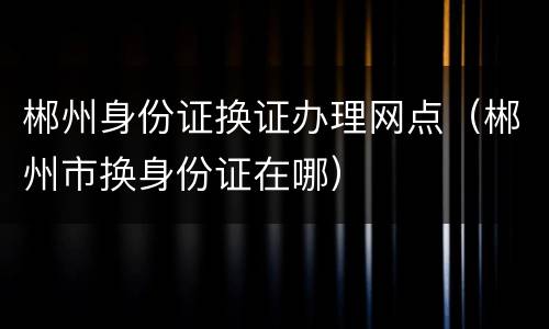 郴州身份证换证办理网点（郴州市换身份证在哪）
