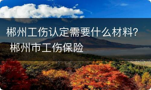 郴州工伤认定需要什么材料？ 郴州市工伤保险