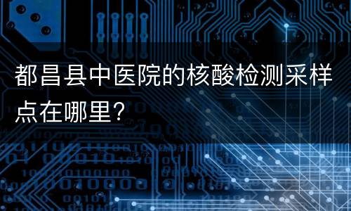 都昌县中医院的核酸检测采样点在哪里?