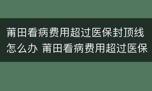 莆田看病费用超过医保封顶线怎么办 莆田看病费用超过医保封顶线怎么办理