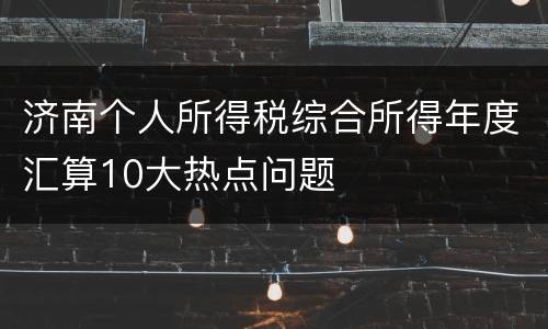 济南个人所得税综合所得年度汇算10大热点问题