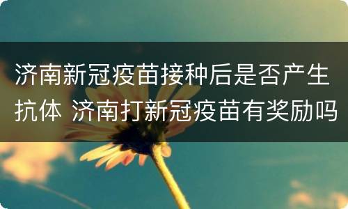 济南新冠疫苗接种后是否产生抗体 济南打新冠疫苗有奖励吗