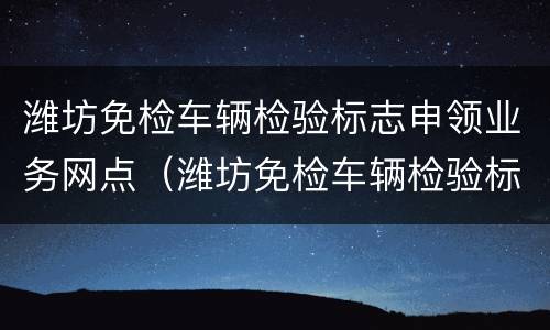 潍坊免检车辆检验标志申领业务网点（潍坊免检车辆检验标志申领业务网点查询）