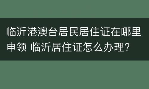 临沂港澳台居民居住证在哪里申领 临沂居住证怎么办理?