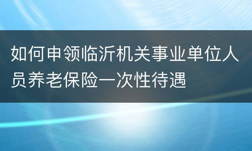 如何申领临沂机关事业单位人员养老保险一次性待遇