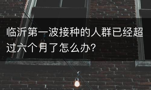 临沂第一波接种的人群已经超过六个月了怎么办？