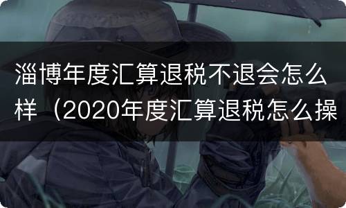 淄博年度汇算退税不退会怎么样（2020年度汇算退税怎么操作）