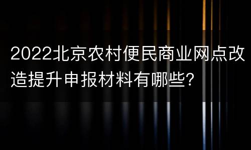 2022北京农村便民商业网点改造提升申报材料有哪些？