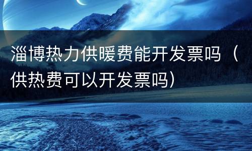 淄博热力供暖费能开发票吗（供热费可以开发票吗）