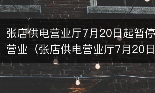 张店供电营业厅7月20日起暂停营业（张店供电营业厅7月20日起暂停营业了吗）