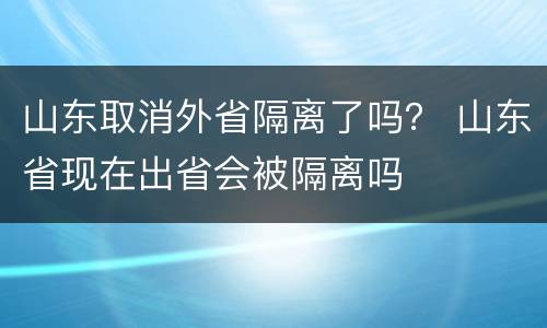 山东取消外省隔离了吗？ 山东省现在出省会被隔离吗
