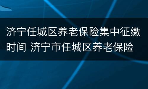 济宁任城区养老保险集中征缴时间 济宁市任城区养老保险