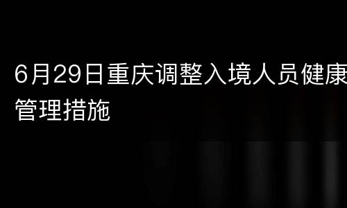 6月29日重庆调整入境人员健康管理措施