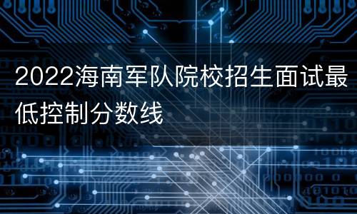 2022海南军队院校招生面试最低控制分数线