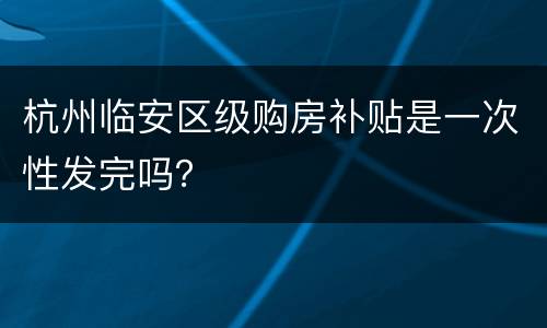 杭州临安区级购房补贴是一次性发完吗？