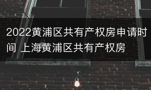 2022黄浦区共有产权房申请时间 上海黄浦区共有产权房
