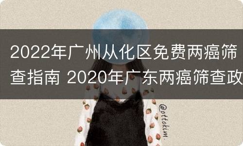 2022年广州从化区免费两癌筛查指南 2020年广东两癌筛查政策