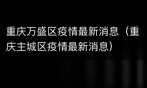 重庆万盛区疫情最新消息（重庆主城区疫情最新消息）