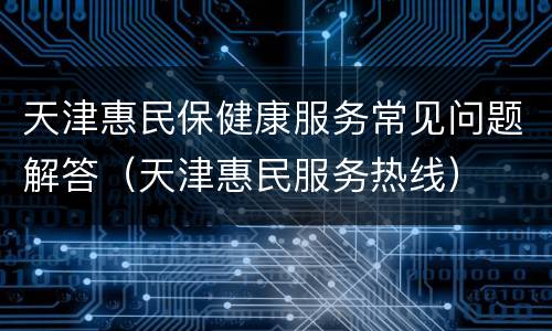 天津惠民保健康服务常见问题解答（天津惠民服务热线）