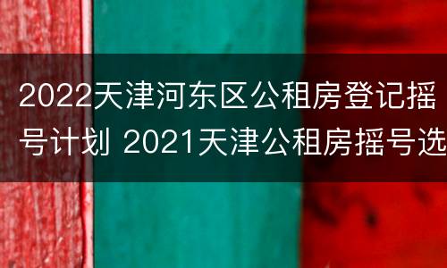 2022天津河东区公租房登记摇号计划 2021天津公租房摇号选房流程
