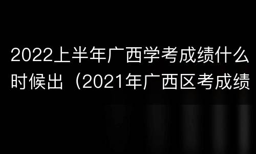 2022上半年广西学考成绩什么时候出（2021年广西区考成绩）