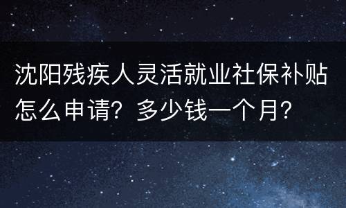 沈阳残疾人灵活就业社保补贴怎么申请？多少钱一个月？
