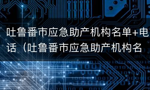 吐鲁番市应急助产机构名单+电话（吐鲁番市应急助产机构名单 电话是多少）