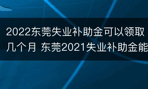 2022东莞失业补助金可以领取几个月 东莞2021失业补助金能领几个月,一个月多少钱