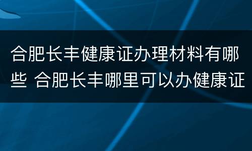 合肥长丰健康证办理材料有哪些 合肥长丰哪里可以办健康证
