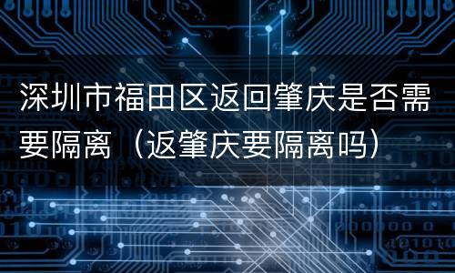 深圳市福田区返回肇庆是否需要隔离（返肇庆要隔离吗）