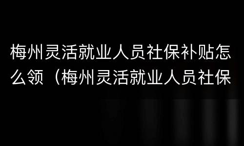 梅州灵活就业人员社保补贴怎么领（梅州灵活就业人员社保补贴怎么领钱）