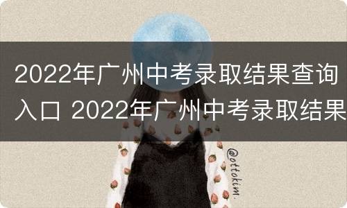 2022年广州中考录取结果查询入口 2022年广州中考录取结果查询入口官网